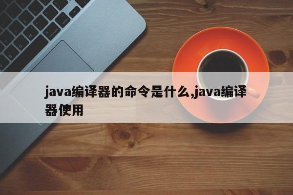 java编译器的命令是什么,java编译器使用